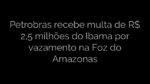 ​Petrobras recebe multa de R$ 2,5 milhões do Ibama por vazamento na Foz do Amazonas 